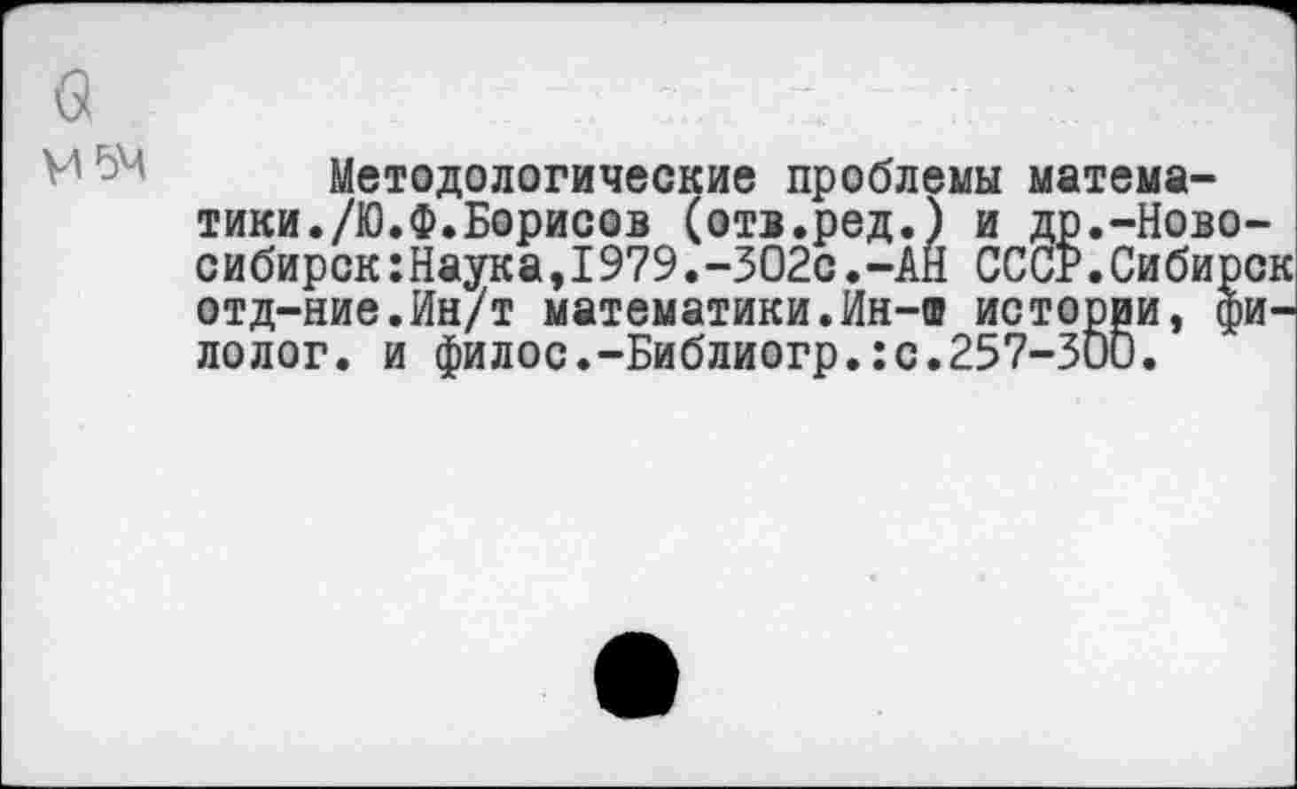 ﻿М5М
Методологические проблемы математики./Ю.Ф.Борисов (отв.ред.) и др.-Ново сибирок:Наука,1979.-302с.-АН СССР.Сибир отд-ние.Ин/т математики.Ин-а истории, ф лолог. и филос.-Библиогр.:с.257-Зии.